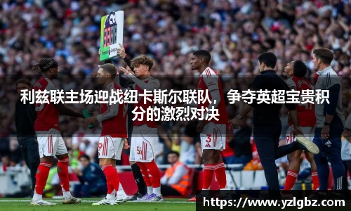 利兹联主场迎战纽卡斯尔联队，争夺英超宝贵积分的激烈对决